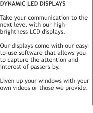 DYNAMIC LED DISPLAYS  Take your communication to the next level with our high-brightness LCD displays.   Our displays come with our easy-to-use software that allows you to capture the attention and interest of passers-by.   Liven up your windows with your own videos or those we provide.